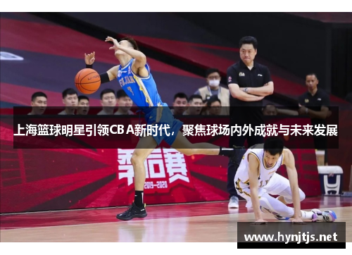 上海篮球明星引领CBA新时代，聚焦球场内外成就与未来发展