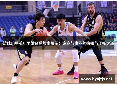 篮球明星英年早婚背后故事揭示：家庭与事业的抉择与平衡之道