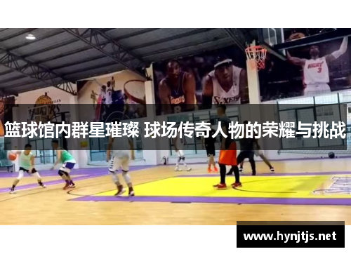 篮球馆内群星璀璨 球场传奇人物的荣耀与挑战